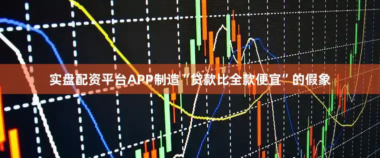 实盘配资平台APP制造“贷款比全款便宜”的假象