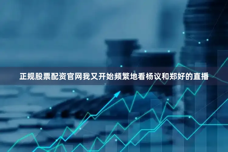 正规股票配资官网我又开始频繁地看杨议和郑好的直播