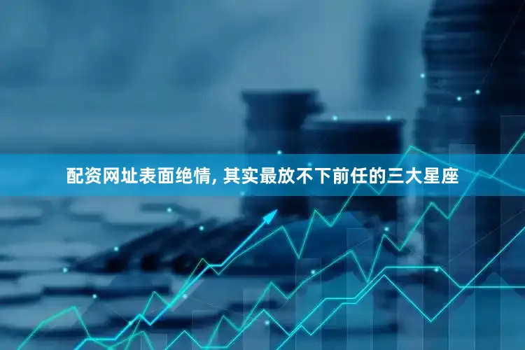 配资网址表面绝情, 其实最放不下前任的三大星座