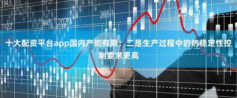 十大配资平台app国内产能有限；二是生产过程中的热稳定性控制要求更高
