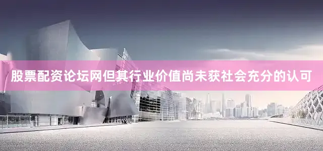 股票配资论坛网但其行业价值尚未获社会充分的认可