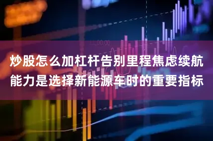 炒股怎么加杠杆告别里程焦虑续航能力是选择新能源车时的重要指标