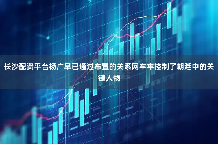 长沙配资平台杨广早已通过布置的关系网牢牢控制了朝廷中的关键人物