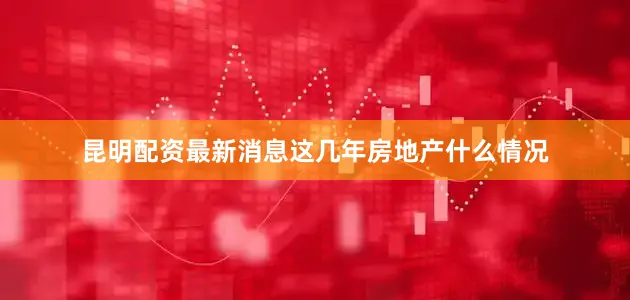 昆明配资最新消息这几年房地产什么情况