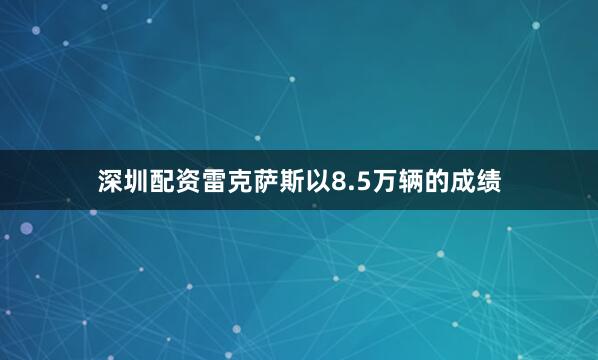 深圳配资雷克萨斯以8.5万辆的成绩