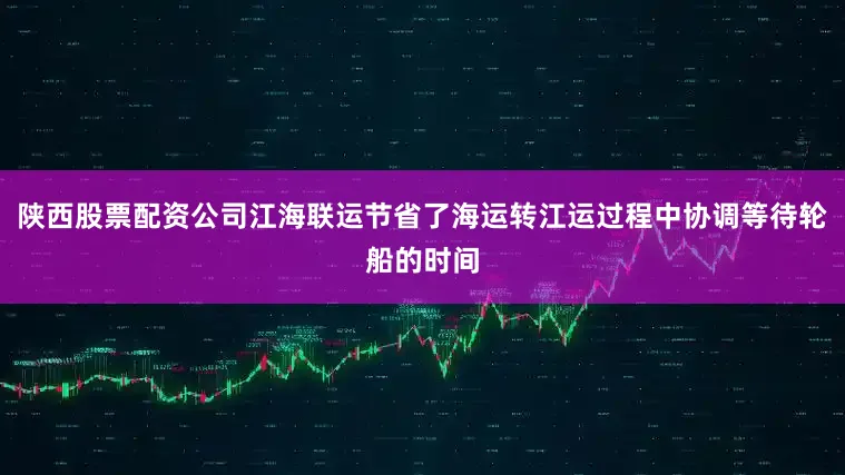 陕西股票配资公司江海联运节省了海运转江运过程中协调等待轮船的时间