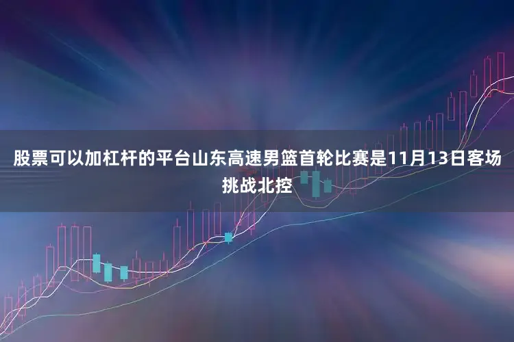 股票可以加杠杆的平台山东高速男篮首轮比赛是11月13日客场挑战北控