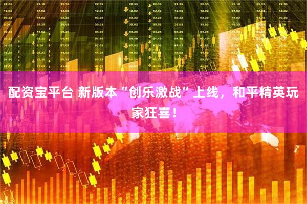 配资宝平台 新版本“创乐激战”上线，和平精英玩家狂喜！