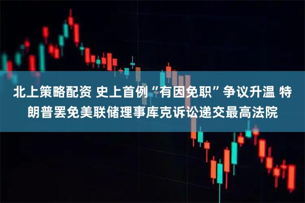 北上策略配资 史上首例“有因免职”争议升温 特朗普罢免美联储理事库克诉讼递交最高法院