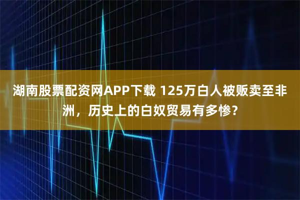 湖南股票配资网APP下载 125万白人被贩卖至非洲，历史上的白奴贸易有多惨？