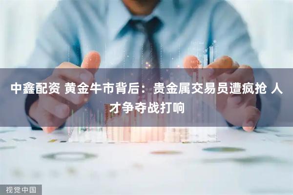 中鑫配资 黄金牛市背后：贵金属交易员遭疯抢 人才争夺战打响